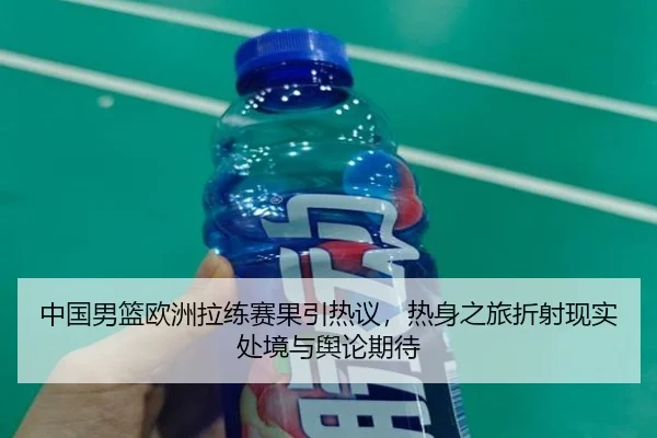 中国男篮欧洲拉练赛果引热议，热身之旅折射现实处境与舆论期待